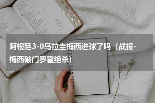 阿根廷3-0乌拉圭梅西进球了吗（战报-梅西破门罗霍绝杀）