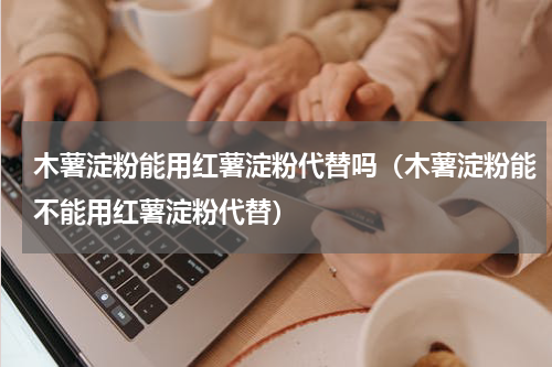 木薯淀粉能用红薯淀粉代替吗（木薯淀粉能不能用红薯淀粉代替）