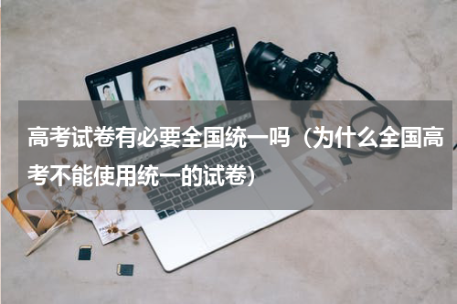 高考试卷有必要全国统一吗（为什么全国高考不能使用统一的试卷）