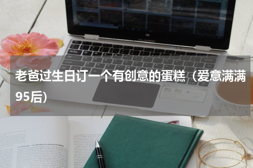 老爸过生日订一个有创意的蛋糕（爱意满满95后）
