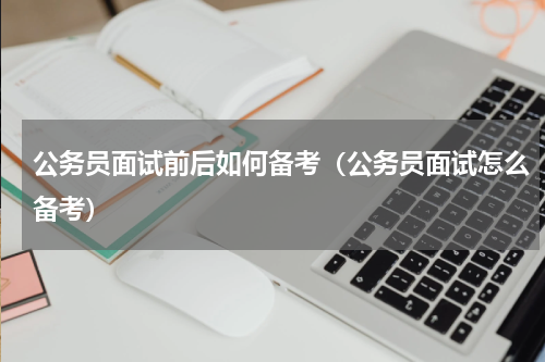 公务员面试前后如何备考（公务员面试怎么备考）