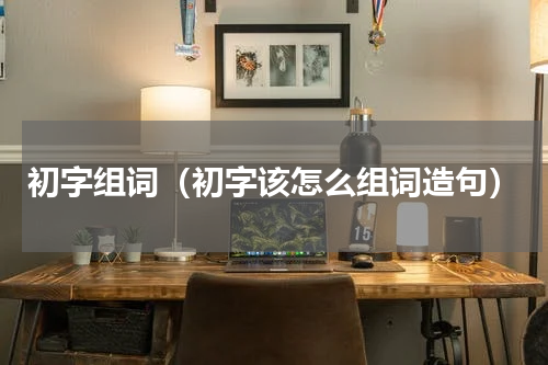 初字组词（初字该怎么组词造句）