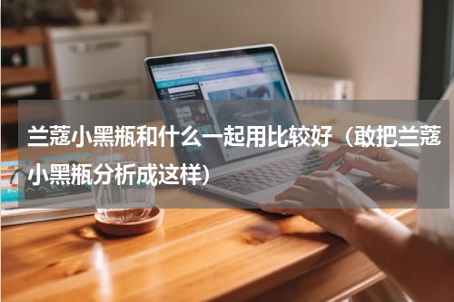 兰蔻小黑瓶和什么一起用比较好（敢把兰蔻小黑瓶分析成这样）