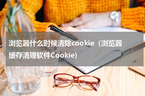 浏览器什么时候清除cookie（浏览器缓存清理软件Cookie）