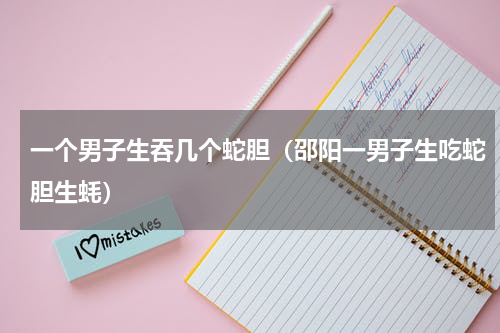 一个男子生吞几个蛇胆（邵阳一男子生吃蛇胆生蚝）