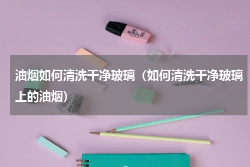 油烟如何清洗干净玻璃（如何清洗干净玻璃上的油烟）