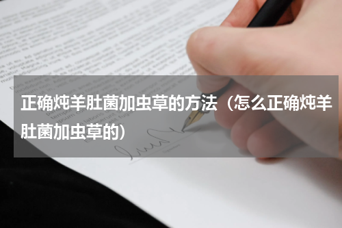 正确炖羊肚菌加虫草的方法（怎么正确炖羊肚菌加虫草的）