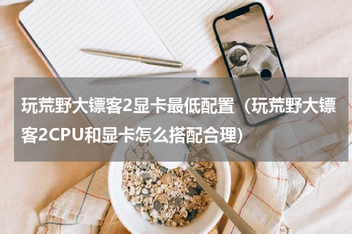 玩荒野大镖客2显卡最低配置（玩荒野大镖客2CPU和显卡怎么搭配合理）
