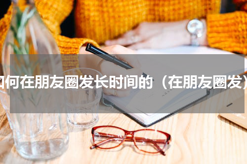 如何在朋友圈发长时间的（在朋友圈发）