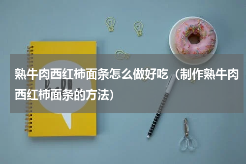 熟牛肉西红柿面条怎么做好吃（制作熟牛肉西红柿面条的方法）