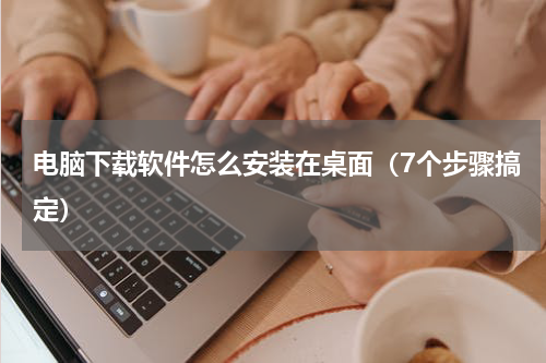 电脑下载软件怎么安装在桌面（7个步骤搞定）