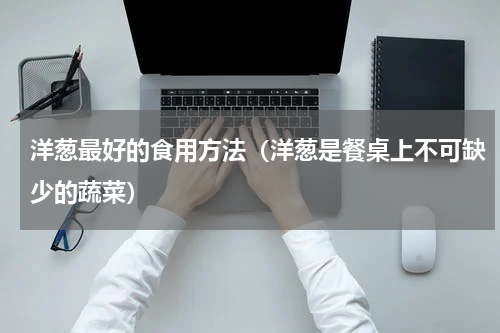 洋葱最好的食用方法（洋葱是餐桌上不可缺少的蔬菜）