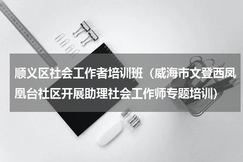 顺义区社会工作者培训班（威海市文登西凤凰台社区开展助理社会工作师专题培训）