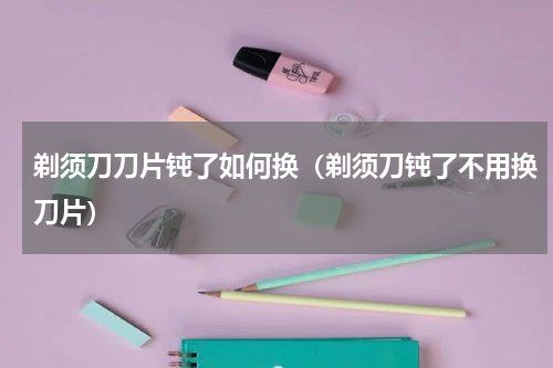 剃须刀刀片钝了如何换（剃须刀钝了不用换刀片）
