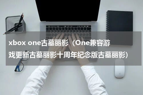 xbox one古墓丽影（One兼容游戏更新古墓丽影十周年纪念版古墓丽影）