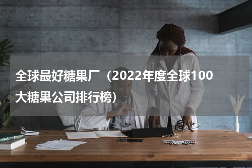 全球最好糖果厂（2022年度全球100大糖果公司排行榜）