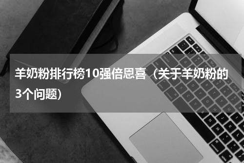 羊奶粉排行榜10强倍恩喜（关于羊奶粉的3个问题）