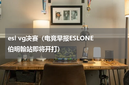 esl vg决赛（电竞早报ESLONE伯明翰站即将开打）