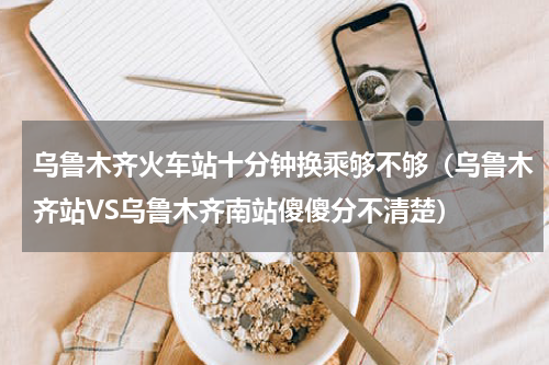 乌鲁木齐火车站十分钟换乘够不够（乌鲁木齐站VS乌鲁木齐南站傻傻分不清楚）