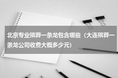 北京专业殡葬一条龙包含哪些（大连殡葬一条龙公司收费大概多少元）