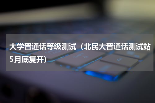大学普通话等级测试（北民大普通话测试站5月底复开）