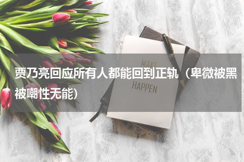 贾乃亮回应所有人都能回到正轨（卑微被黑被嘲性无能）