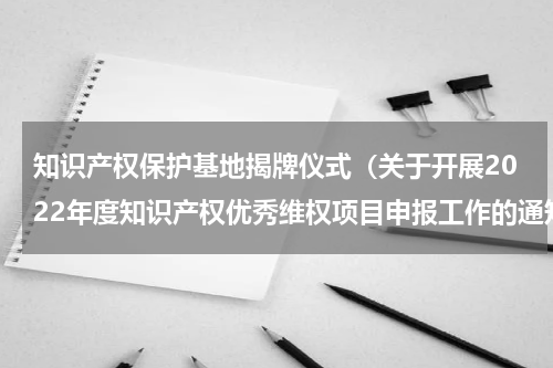知识产权保护基地揭牌仪式（关于开展2022年度知识产权优秀维权项目申报工作的通知）