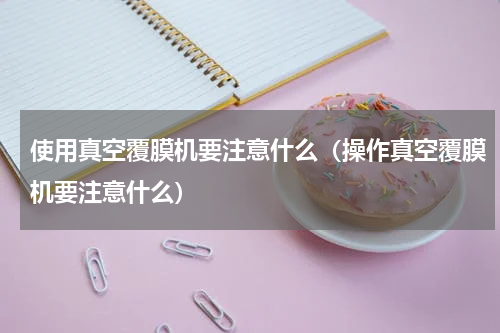 使用真空覆膜机要注意什么（操作真空覆膜机要注意什么）