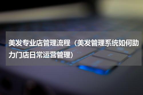 美发专业店管理流程（美发管理系统如何助力门店日常运营管理）