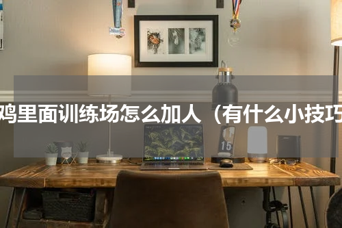 吃鸡里面训练场怎么加人（有什么小技巧）