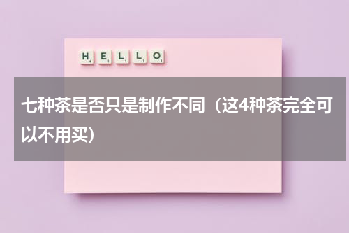 七种茶是否只是制作不同（这4种茶完全可以不用买）