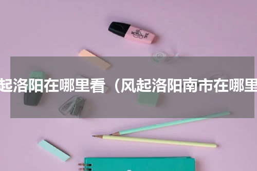 风起洛阳在哪里看（风起洛阳南市在哪里）