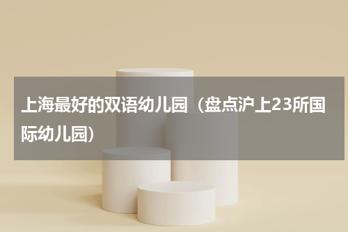 上海最好的双语幼儿园（盘点沪上23所国际幼儿园）