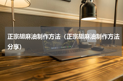 正宗胡麻油制作方法（正宗胡麻油制作方法分享）