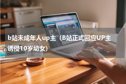 b站未成年人up主（B站正式回应UP主诱侵10岁幼女）