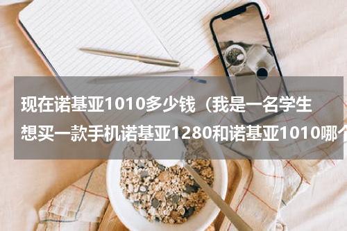 现在诺基亚1010多少钱（我是一名学生想买一款手机诺基亚1280和诺基亚1010哪个好