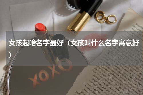 女孩起啥名字最好（女孩叫什么名字寓意好）