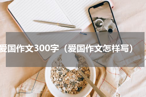 爱国作文300字（爱国作文怎样写）
