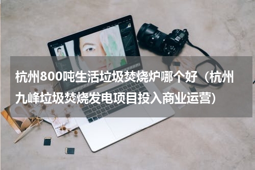 杭州800吨生活垃圾焚烧炉哪个好（杭州九峰垃圾焚烧发电项目投入商业运营）