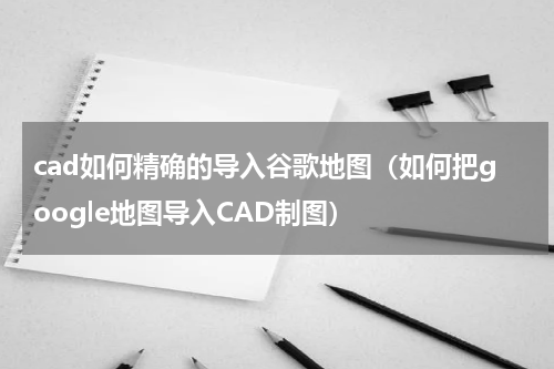 cad如何精确的导入谷歌地图（如何把google地图导入CAD制图）