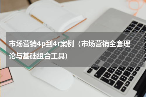 市场营销4p到4r案例（市场营销全套理论与基础组合工具）