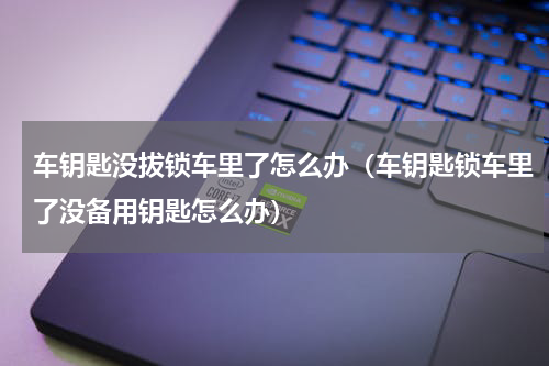 车钥匙没拔锁车里了怎么办（车钥匙锁车里了没备用钥匙怎么办）