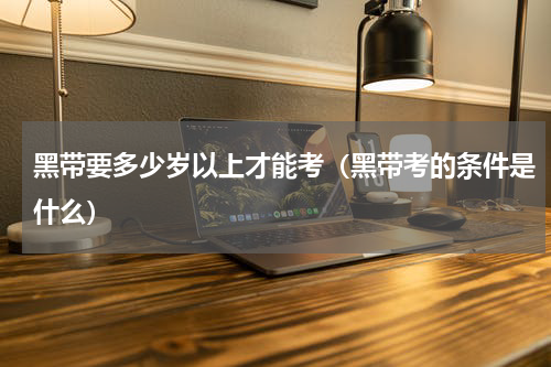 黑带要多少岁以上才能考（黑带考的条件是什么）