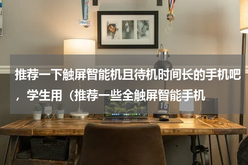 推荐一下触屏智能机且待机时间长的手机吧，学生用（推荐一些全触屏智能手机