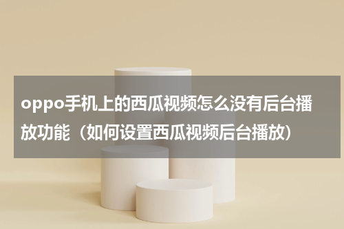 oppo手机上的西瓜视频怎么没有后台播放功能（如何设置西瓜视频后台播放）