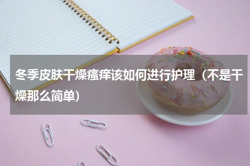 冬季皮肤干燥瘙痒该如何进行护理（不是干燥那么简单）