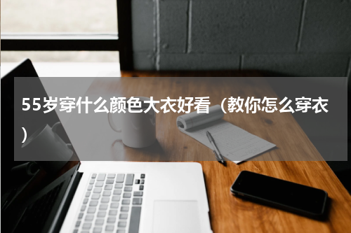 55岁穿什么颜色大衣好看（教你怎么穿衣）