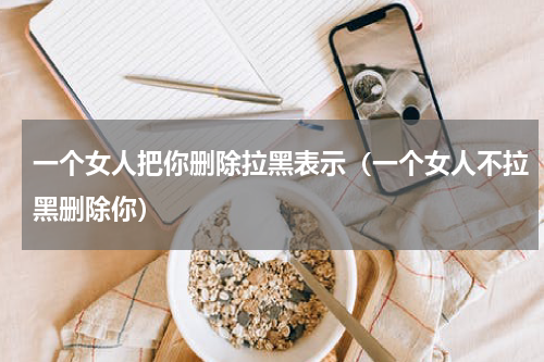 一个女人把你删除拉黑表示（一个女人不拉黑删除你）