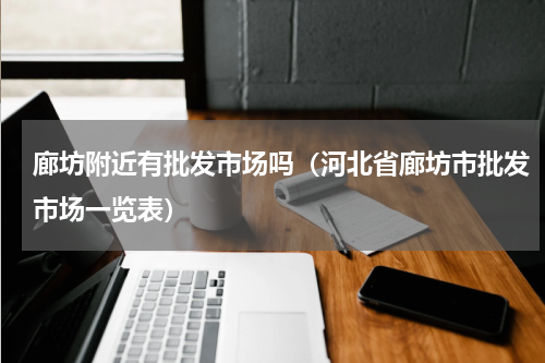 廊坊附近有批发市场吗（河北省廊坊市批发市场一览表）