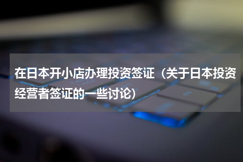 在日本开小店办理投资签证（关于日本投资经营者签证的一些讨论）